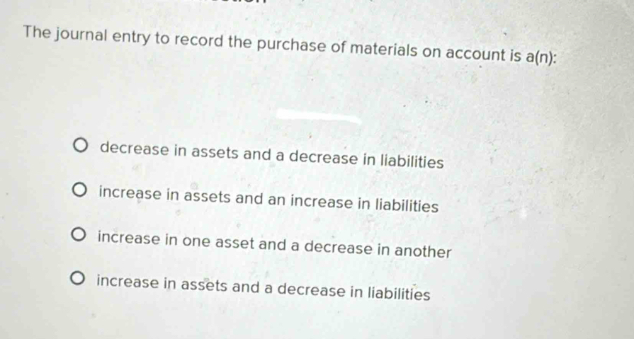 The journal entry to record the purchase of materials on account is a(n)
decrease in assets and a decrease in liabilities
increase in assets and an increase in liabilities
increase in one asset and a decrease in another
increase in assets and a decrease in liabilities