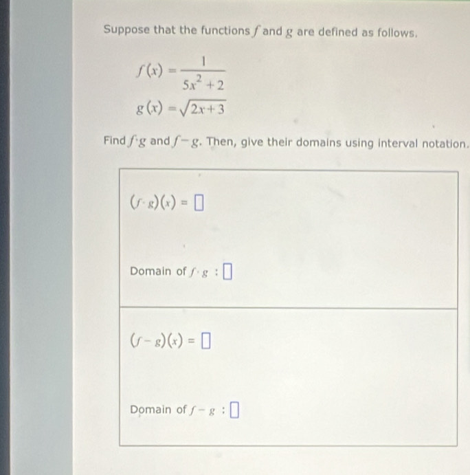 Suppose that the functions ∫and g are defined as follows.
f(x)= 1/5x^2+2 
g(x)=sqrt(2x+3)
Find fg and f-g. Then, give their domains using interval notation.