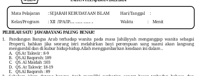 Mata Pelajaran : SEJARAH KEBUDAYAAN ISLAM Hari/Tanggal :
Kelas/Program : XII /IPA/IP._ Waktu : Menit
PILIHLAH SATU JAWABAYANG PALING BENAR!
1. Pandangan Bangsa Arab terhadap wanita pada masa Jahiliyyah menganggap wanita sebagai
Properti, bahkan jika seorang istri melahirkan bayi perempuan sang suami akan langsung
mengambil dan di kubur hidup-hidup.Allah menggambarkan keadaan ini dalam ..
A. QS.At Takwir : 8-9
B. QS.Al Baqoroh: 189
C. QS. Al Maidah : 103
D. QS. At Takwir: 18-19
E. QS.Al Baqoroh : 89