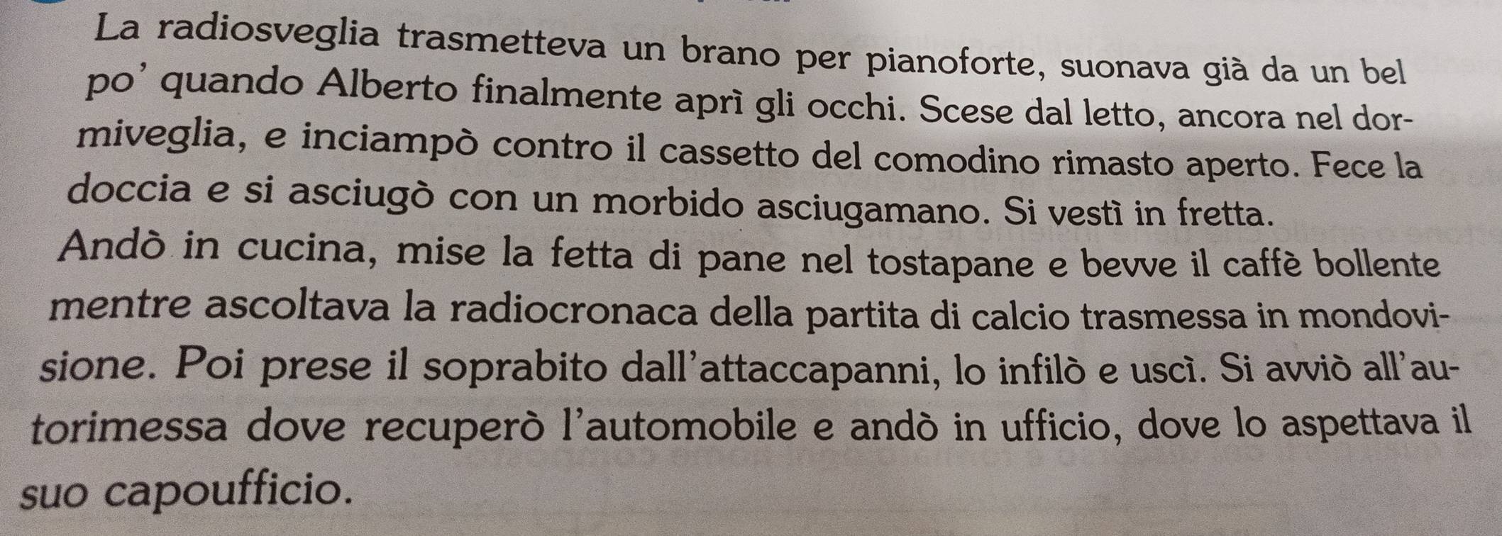 La radiosveglia trasmetteva un brano per pianoforte, suonava già da un bel 
po' quando Alberto finalmente aprì gli occhi. Scese dal letto, ancora nel dor- 
miveglia, e inciampò contro il cassetto del comodino rimasto aperto. Fece la 
doccia e si asciugò con un morbido asciugamano. Si vestí in fretta. 
Andò in cucina, mise la fetta di pane nel tostapane e bevve il caffé bollente 
mentre ascoltava la radiocronaca della partita di calcio trasmessa in mondovi- 
sione. Poi prese il soprabito dall'attaccapanni, lo infilò e uscí. Si avviò all'au- 
torimessa dove recuperò l'automobile e andó in ufficio, dove lo aspettava il 
suo capoufficio.