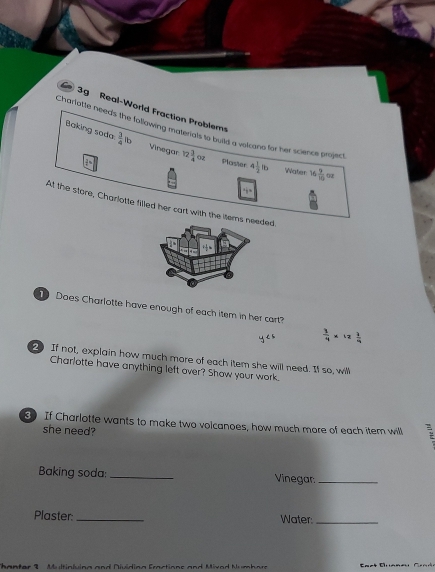 3g Real-World Fraction Problem 
Charfotte need's the following materan a bild a volcano for her science project. 
Baking soda.  3/4  b Vinegar 12 3/4 oz Ploster 4 1/2 lb Water 16
 9/10 
At the store, Charlotte filled her cart with the itemded 
Does Charlotte have enough of each item in her cart?
 1/4 * 1  1/4 
2 If not, explain how much more of each item she will need. If so, will 
Charlotte have anything left over? Show your work. 
If Charlotte wants to make two volcanoes, how much more of each item will : 
she need? 
Baking soda: _Vinegar:_ 
Plaster: _Water:_ 
Thanter 9 Multinluing and Dividina Fractions and Mivod Numbore