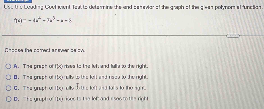 Use the Leading Coefficient Test to determine the end behavior of the graph of the given polynomial function.
f(x)=-4x^4+7x^3-x+3
Choose the correct answer below.
A. The graph of f(x) rises to the left and falls to the right.
B. The graph of f(x) falls to the left and rises to the right.
C. The graph of f(x) falls _ +6 the left and falls to the right.
D. The graph of f(x) rises to the left and rises to the right.