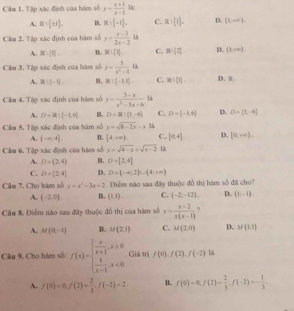 Tập xác định của hàm số y= (x+1)/x-1  là:
A. Rvee  ± 1 . B. Rvee  -1 . C. Rvee  1 . D. (1,+∈fty ).
Câu 2. Tập xác định của hàm số y= (x-3)/2x-2  là
A. Rvee  1 . B. Rvee  3 . C. Rvee  2 . D. (1;+∈fty ).
Câu 3. Tập xác định của hàm số y= 5/x^2-1  ^1 là
A. Rvee  -1 . B. R∪  -1,1 . C. Rvee  1 . D. R .
Câu 4. Tập xác định của hàm số y= (3-x)/x^2-5x-6  là
A. D=R| -1;6 B. D=R| 1,-6 C. D= -1;6 D. D= 1,-6
Câu 5. Tập xác định của hàm số y=sqrt(8-2x)-xla
A. (-∈fty ;4]. B. [4,+∈fty ). C. [0;4]. D. [0;+∈fty ).
Câu 6. Tập xác định của hàm số y=sqrt(4-x)+sqrt(x-2) là
A. D=(2;4) B. D=[2;4]
C. D= 2,4 D. D=(-∈fty ,2)∪ (4;+∈fty )
Câu 7. Cho hàm số y=x^3-3x+2. Điểm nào sau đây thuộc đồ thị hàm số đã cho?
C.
A. (-2,0). B. (1;1). (-2;-12). D. (1,-1).
Câu 8. Điểm nào sau đây thuộc đồ thị của hàm số y= (x-2)/x(x-1)  ?
A. M(0;-1) B. M(2,1) C. M(2,0) D. M(1,1)
Câu 9. Cho hàm số: f(x)=beginarrayl  x/x+1 ,x≥ 0  1/x-1 ,x<0endarray. . Giá trị f(0),f(2),f(-2) là
B.
A. f(0)=0;f(2)= 2/3 ,f(-2)=2. f(0)=0,f(2)= 2/3 ,f(-2)=- 1/3 .