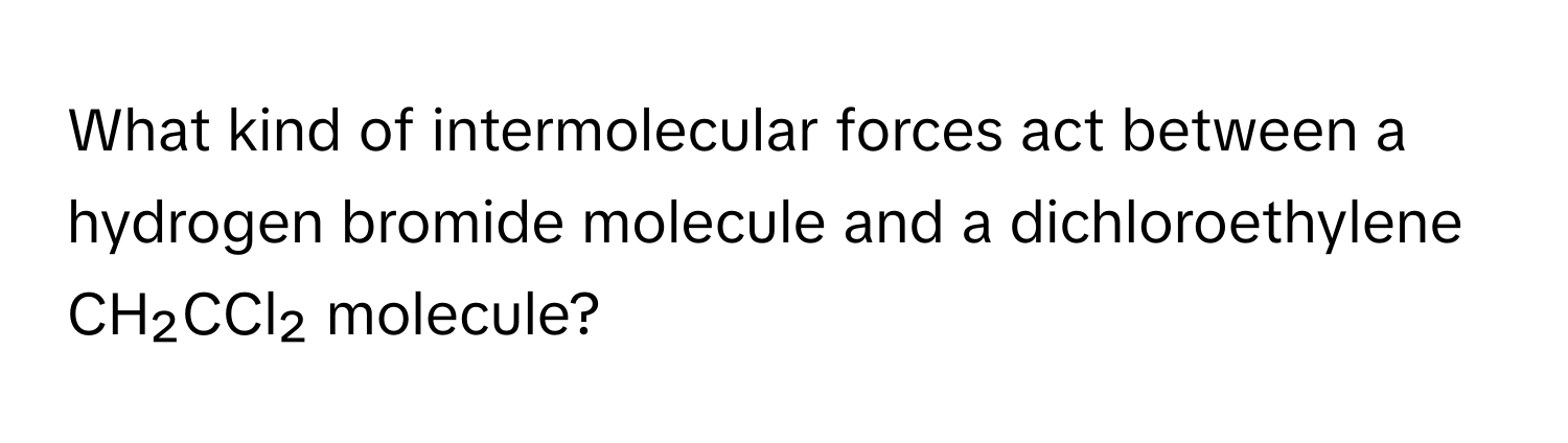 What kind of intermolecular forces act between a hydrogen bromide molecule and a dichloroethylene CH₂CCl₂ molecule?