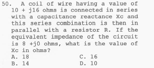 A coil of wire having a value of
10+j16 ohms is connected in series
with a capacitance reactance Xc and
this series combination is then in
parallel with a resistor R. If the
equivalent impedance of the circuit
is 8+j0 ohms, what is the value of
Xc in ohms?
A. 18 C. 16
B. 14 D. 10