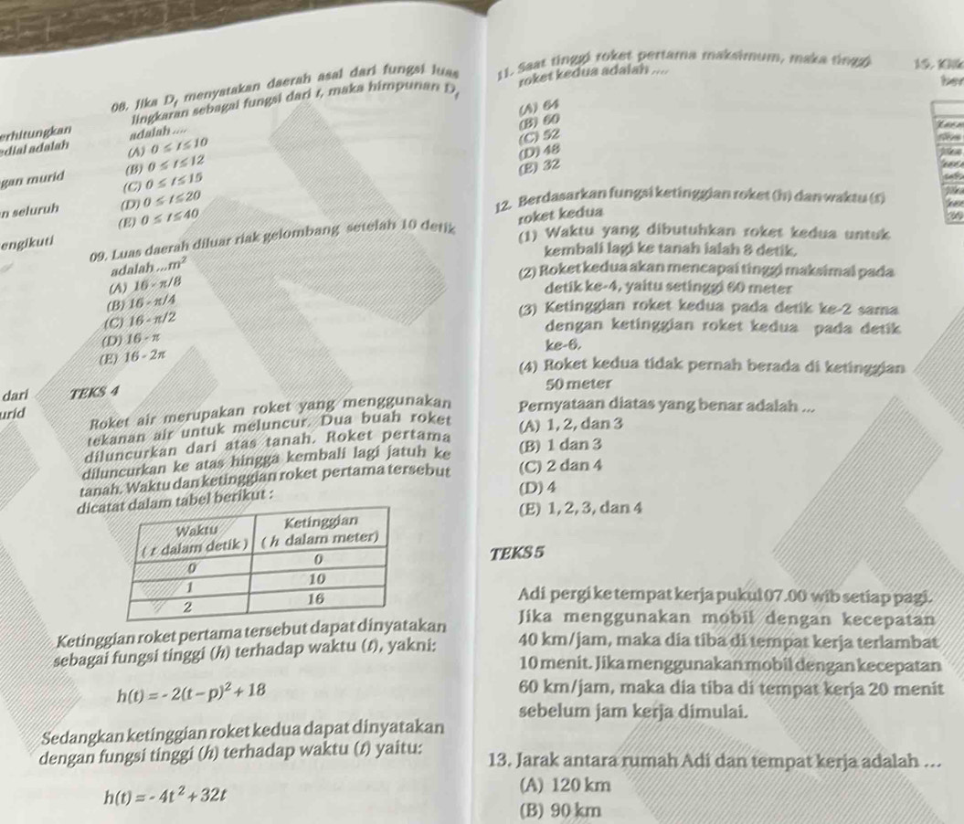 Jika D_I menyatakan daerah asal dari fungsi luas 11. Saar tinggi roket pertama maksimum, maka tingg
15. K
roket kedua adalah ....
her
D_4
(A)64
dial dalah erhitungkan lingk n sebagai fungsi dari r, maka himpunan
adalah ....
(B)60
0≤ I≤ 10
(C)52
(1) 0≤ t≤ 12
(E) 32 (D)48
C pide
gan murid (B) 0≤ t≤ 15
(C) 0≤ t≤ 20
n seluruh (D) 0≤ t≤ 40
12. Berdasarkan fungsi ketinggian roket (h) danwaktu (r)
(E)
09. Luas daerah diluar riak gelombang setelah 10 detik roket kedua
engikuti
(1) Waktu yang dibutuhkan roket kedua untuk
kembali lagi ke tanah ialah 8 detik.
adalah...m^2
(2) Roket kedua akan mencapaí tinggi maksimai pada
(A) 16* π /8
detik ke-4, yaitu setinggi 60 meter
(B) 16· π /4
(C) 16-π /2
(3) Ketinggian roket kedua pada detik ke-2 sama
dengan ketinggian roket kedua pada detik
(D) 16-π
ke-6.
(E) 16-2π
(4) Roket kedua tidak pernah berada di ketinggian
dari TEKS 4 50 meter
Roket air merupakan roket yang menggunakan Pernyataan diatas yang benar adalah ...
uríd
tekanan air untuk meluncur. Dua buah roket
diluncurkan dari atas tanah. Roket pertama (A) 1, 2, dan 3
diluncurkan ke atas hingga kembali lagi jatuh ke (B) 1 dan 3
tanah. Waktu dan ketinggian roket pertama tersebut (C) 2 dan 4
dicbel berikut :
(D)4
(E) 1, 2, 3, dan 4
TEKS 5
Adi pergi ke tempat kerja pukul 07.00 wib setiap pagi.
Ketinggian roket pertama tersebut dapakan
Jika menggunakan mobil dengan kecepatan
sebagai fungsi tinggi (h) terhadap waktu (t), yakni: 40 km/jam, maka dia tiba di tempat kerja terlambat
10 menit. Jika menggunakan mobil dengan kecepatan
h(t)=-2(t-p)^2+18
60 km/jam, maka dia tiba di tempat kerja 20 menit
sebelum jam kerja dimulai.
Sedangkan ketinggian roket kedua dapat dinyatakan
dengan fungsi tinggi (/) terhadap waktu (1) yaitu: 13. Jarak antara rumah Adi dan tempat kerja adalah ….
h(t)=-4t^2+32t
(A) 120 km
(B) 90 km