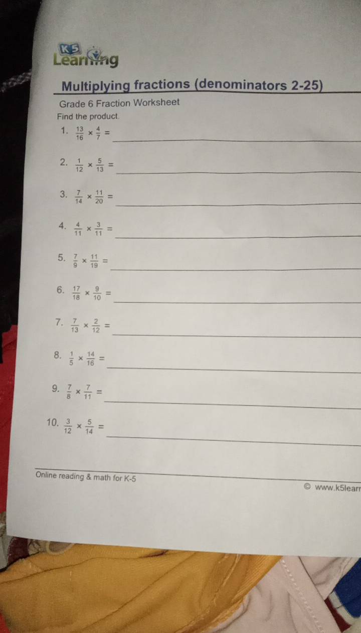 KS 
Learing 
180 Multiplying fractions (denominators 2-25) 
Grade 6 Fraction Worksheet 
Find the product. 
1.  13/16 *  4/7 = _ 
2.  1/12 *  5/13 = _ 
3.  7/14 *  11/20 = _ 
4.  4/11 *  3/11 = _ 
5.  7/9 *  11/19 =
_ 
6.  17/18 *  9/10 = _ 
_ 
7.  7/13 *  2/12 =
_ 
8.  1/5 *  14/16 =
_ 
9.  7/8 *  7/11 =
_ 
10.  3/12 *  5/14 =
Online reading & math for K-5 
www.k5learr