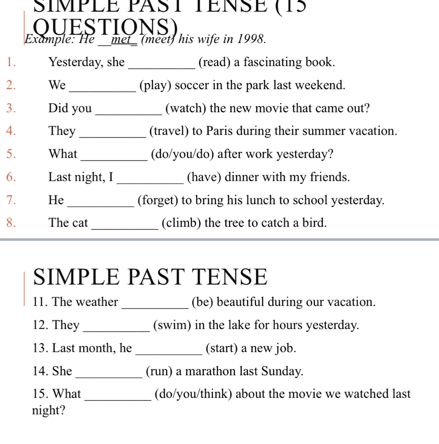 SIMPLE PAST TENSE (15 
OUESTIONS) 
Example: He __met_ (meet) his wife in 1998. 
1. Yesterday, she _(read) a fascinating book. 
2. We _(play) soccer in the park last weekend. 
3. Did you _(watch) the new movie that came out? 
4. They _(travel) to Paris during their summer vacation. 
5. What_ (do/you/do) after work yesterday? 
6. Last night, I _(have) dinner with my friends. 
7. He_ (forget) to bring his lunch to school yesterday. 
8. The cat _(climb) the tree to catch a bird. 
SIMPLE PAST TENSE 
11. The weather_ (be) beautiful during our vacation. 
12. They_ (swim) in the lake for hours yesterday. 
13. Last month, he _(start) a new job. 
14. She _(run) a marathon last Sunday. 
15. What _(do/you/think) about the movie we watched last 
night?