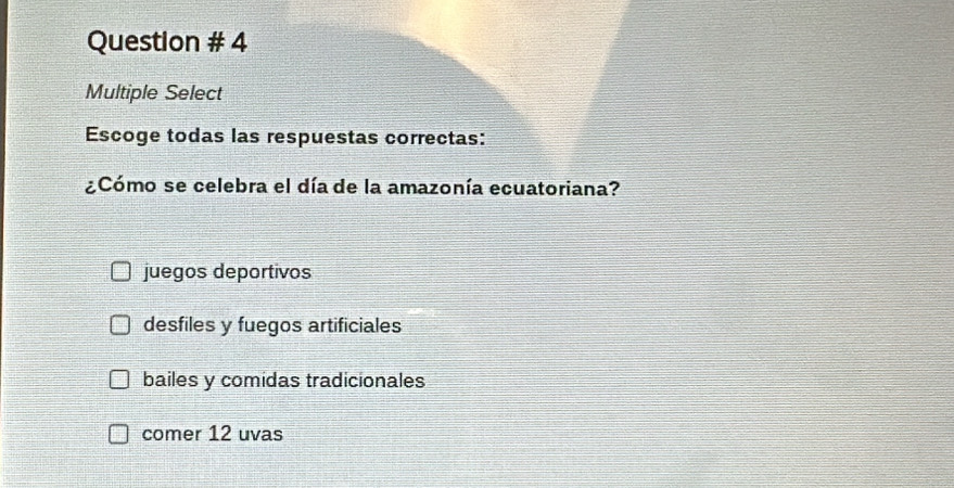 Question # 4
Multiple Select
Escoge todas las respuestas correctas:
¿Cómo se celebra el día de la amazonía ecuatoriana?
juegos deportivos
desfiles y fuegos artificiales
bailes y comidas tradicionales
comer 12 uvas