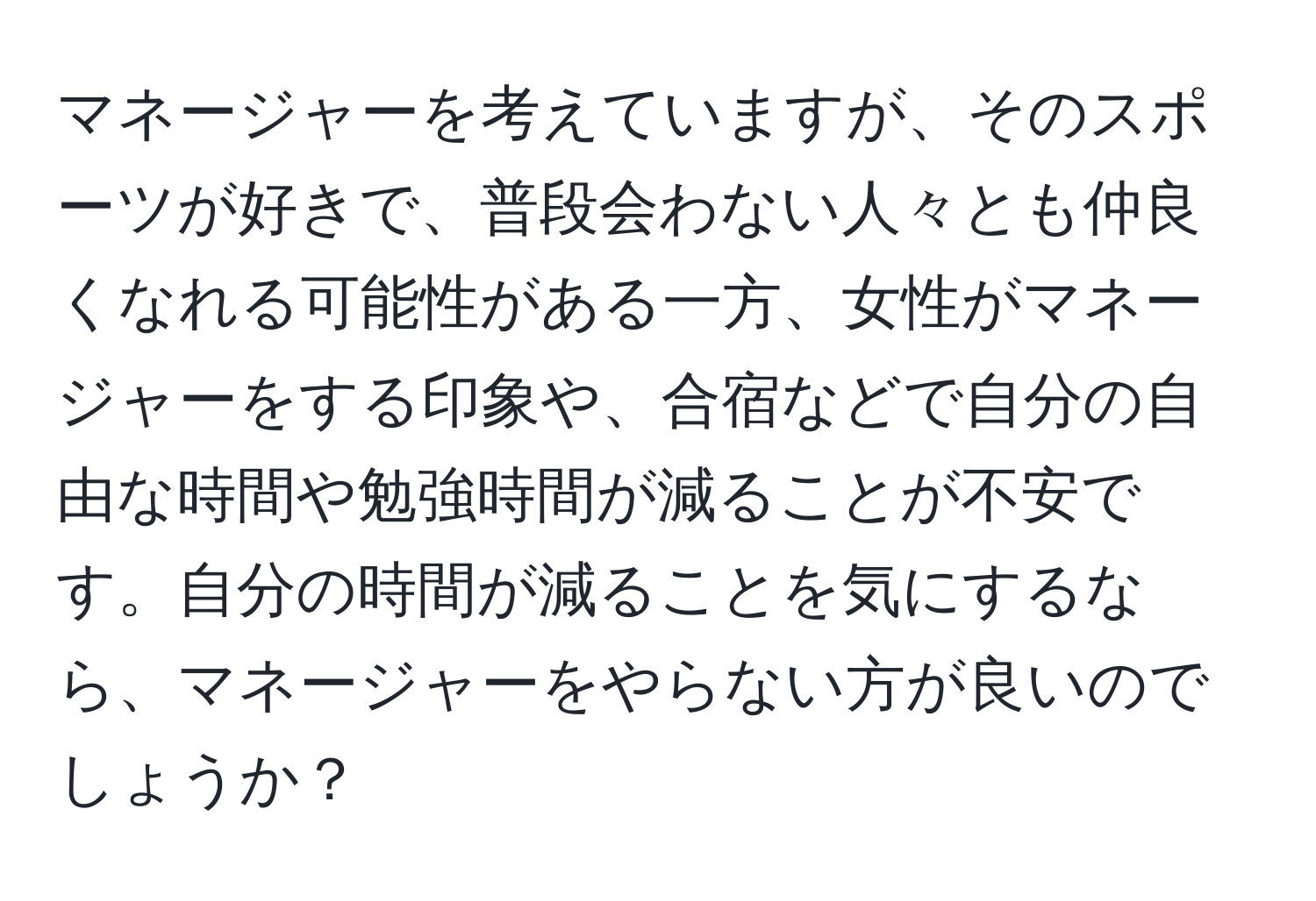 マネージャーを考えていますが、そのスポーツが好きで、普段会わない人々とも仲良くなれる可能性がある一方、女性がマネージャーをする印象や、合宿などで自分の自由な時間や勉強時間が減ることが不安です。自分の時間が減ることを気にするなら、マネージャーをやらない方が良いのでしょうか？