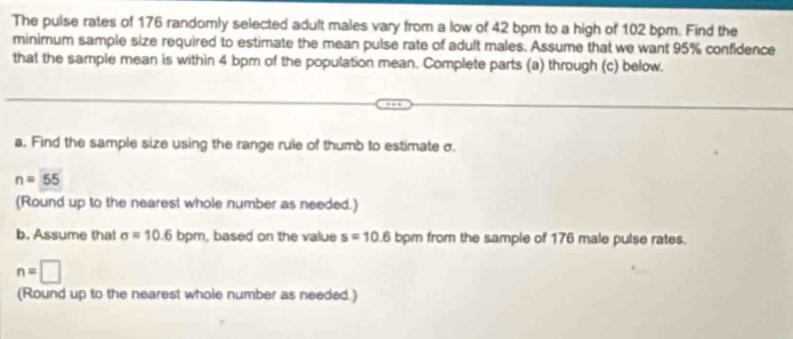 The pulse rates of 176 randomly selected adult males vary from a low of 42 bpm to a high of 102 bpm. Find the 
minimum sample size required to estimate the mean pulse rate of adult males. Assume that we want 95% confidence 
that the sample mean is within 4 bpm of the population mean. Complete parts (a) through (c) below. 
a. Find the sample size using the range rule of thumb to estimate σ.
n=55
(Round up to the nearest whole number as needed.) 
b. Assume that sigma =10.6 1 pm, based on the value s=10.6 bpm from the sample of 176 male pulse rates.
n=□
(Round up to the nearest whole number as needed.)