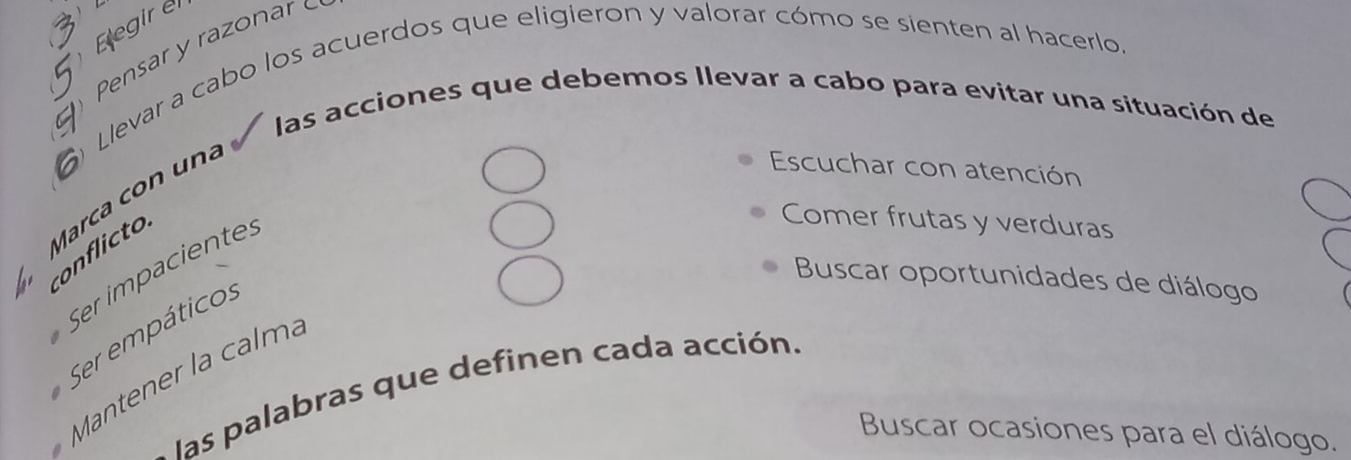 Eegir e 
r 
Llevar a cabo los acuerdos que eligieron y valorar cómo se sienten al hacerlo. 
las acciones que debemos Ilevar a cabo para evitar una situación de 
Marca 
Escuchar con atención 
co c 
Ser impaciente: 
Comer frutas y verduras 
Buscar oportunidades de diálogo 
Ser empáticos 
Mantener la calma 
las palabras que definen cada acción. 
Buscar ocasiones para el diálogo.