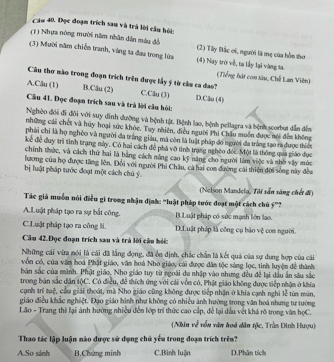 Đọc đoạn trích sau và trả lời câu hỏi:
(1) Nhựa nóng mười năm nhân dân máu đồ (2) Tây Bắc ơi, người là mẹ của hồn thơ
(3) Mười năm chiến tranh, vàng ta đau trong lửa (4) Nay trở về, ta lấy lại vàng ta.
(Tiếng hát con tàu, Chế Lan Viên)
Câu thơ nào trong đoạn trích trên được lấy ý từ câu ca dao?
A.Câu (1) B.Câu (2) C.Câu (3) D.Câu (4)
Câu 41. Đọc đoạn trích sau và trả lời câu hỏi:
Nghèo đói đi đôi với suy dinh dưỡng và bệnh tật. Bệnh lao, bệnh pellagra và bệnh scorbut dẫn đến
những cái chết và hủy hoại sức khỏe. Tuy nhiền, điều người Phi Châu muốn được nói đến không
phải chỉ là họ nghèo và người da trắng giàu, mà còn là luật pháp do người da trắng tạo ra được thiết
kể để duy trì tình trạng này. Có hai cách để phá vỡ tình trạng nghèo đói. Một là thông qua giáo dục
chính thức, và cách thứ hai là bằng cách nâng cao kỹ năng cho người làm việc và nhờ vậy mức
lương của họ được tăng lên. Đối với người Phi Châu, cả hai con đường cải thiện đời sống này đều
bị luật pháp tước đoạt một cách chủ ý.
(Nelson Mandela, Tôi sẵn sàng chết đi)
Tác giả muốn nói điều gì trong nhận định: “luật pháp tước đoạt một cách chủ ý”?
A.Luật pháp tạo ra sự bất công. B.Luật pháp có sức mạnh lớn lao.
C.Luật pháp tạo ra công lí. D.Luật pháp là công cụ bảo vệ con người.
Câu 42.Đọc đoạn trích sau và trả lời câu hỏi:
Những cái vừa nói là cái đã lắng đọng, đã ổn định, chắc chắn là kết quả của sự dung hợp của cái
vốn có, của văn hoá Phật giáo, văn hoá Nho giáo, cái được dân tộc sàng lọc, tinh luyện đề thành
bản sắc của mình. Phật giáo, Nho giáo tuy từ ngoài du nhập vào nhưng đều đề lại dấu ấn sâu sắc
trong bản sắc dân tộC. Có điều, để thích ứng với cái vốn có, Phật giáo không được tiếp nhận ở khía
cạnh trí tuệ, cầu giải thoát, mà Nho giáo cũng không được tiếp nhận ở khía cạnh nghi lễ tủn mùn,
giáo điều khắc nghiệt. Đạo giáo hình như không có nhiều ảnh hưởng trong văn hoá nhưng tư tưởng
Lão - Trang thì lại ảnh hưởng nhiều đến lớp trí thức cao cấp, để lại dấu vết khá rõ trong văn họC.
(Nhìn về vốn văn hoá dân tộc, Trần Đình Hượu)
Thao tác lập luận nào được sử dụng chủ yếu trong đoạn trích trên?
A.So sánh B.Chứng minh C.Bình luận D.Phân tích