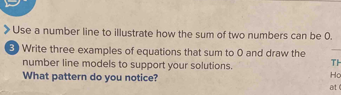 Use a number line to illustrate how the sum of two numbers can be 0. 
3) Write three examples of equations that sum to 0 and draw the 
_ 
number line models to support your solutions. 
TH 
What pattern do you notice? 
Ho 
at