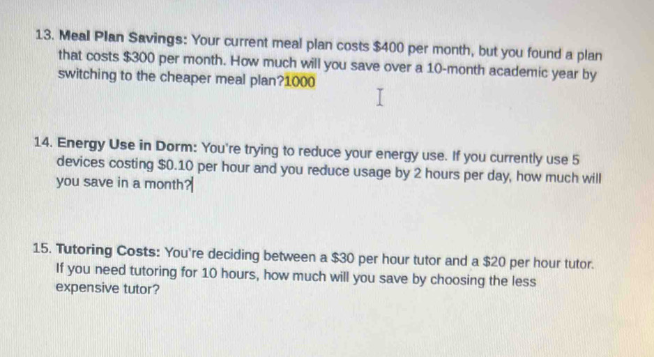 Meal Plan Savings: Your current meal plan costs $400 per month, but you found a plan 
that costs $300 per month. How much will you save over a 10-month academic year by 
switching to the cheaper meal plan? 1000
14. Energy Use in Dorm: You're trying to reduce your energy use. If you currently use 5
devices costing $0.10 per hour and you reduce usage by 2 hours per day, how much will 
you save in a month
15. Tutoring Costs: You're deciding between a $30 per hour tutor and a $20 per hour tutor. 
If you need tutoring for 10 hours, how much will you save by choosing the less 
expensive tutor?