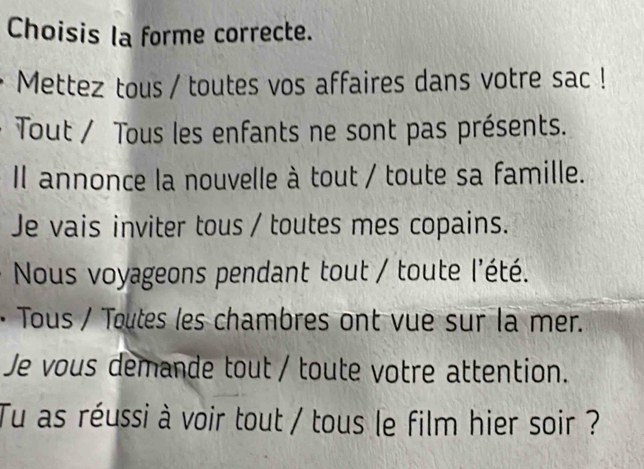 Choisis la forme correcte. 
Mettez tous / toutes vos affaires dans votre sac ! 
Tout / Tous les enfants ne sont pas présents. 
Il annonce la nouvelle à tout / toute sa famille. 
Je vais inviter tous / toutes mes copains. 
Nous voyageons pendant tout / toute l'été. 
· Tous / Toutes les chambres ont vue sur la mer. 
Je vous demande tout / toute votre attention. 
Tu as réussi à voir tout / tous le film hier soir ?