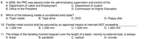 In 2006, the PRC was placed under the administrative supervision and control of the
A. Department of Labor and Employment C. Department of Justice
B. Office of the President D. Commission on Higher Education
9. Which of the following media is considered solid state?
A. Flash media B. Tape drive C. DVD D. Floppy disk
10. Flexible metal conduit shall be secured by an approved means at intervals NOT exceeding_ .
A. 1,200 mm B. 1,300 mm C. 1,500 mm D. 1,400 mm
11. The shape of the bending moment diagram over the length of a beam, having no external load, is always
A. linear B. parabolic C. cubica D. circular