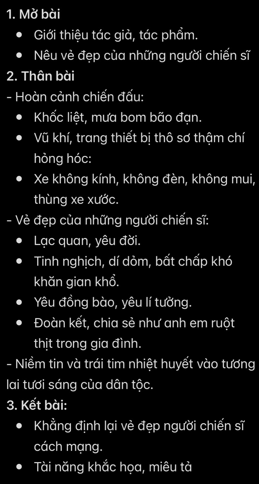 Mở bài 
Giới thiệu tác giả, tác phẩm. 
Nêu vẻ đẹp của những người chiến sĩ 
2. Thân bài 
- Hoàn cảnh chiến đấu: 
Khốc liệt, mưa bom bão đạn. 
Vũ khí, trang thiết bị thô sơ thậm chí 
hỏng hóc: 
Xe không kính, không đèn, không mui, 
thùng xe xước. 
- Vẻ đẹp của những người chiến sĩ: 
Lạc quan, yêu đời. 
Tinh nghịch, dí dỏm, bất chấp khó 
khăn gian khổ. 
Yêu đồng bào, yêu lí tưởng. 
Đoàn kết, chia sẻ như anh em ruột 
thịt trong gia đình. 
- Niềm tin và trái tim nhiệt huyết vào tương 
lai tươi sáng của dân tộc. 
3. Kết bài: 
Khẳng định lại vẻ đẹp người chiến sĩ 
cách mạng. 
Tài năng khắc họa, miêu tả