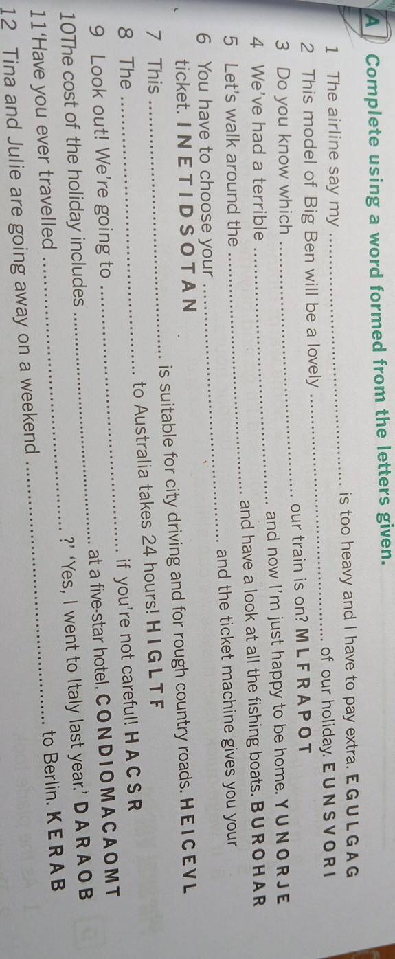 A Complete using a word formed from the letters given. 
1 The airline say my _is too heavy and I have to pay extra. EG U L G A G 
_of our holiday. E U N S V O R I 
2 This model of Big Ben will be a lovely 
3 Do you know which _our train is on? M L F R A PO T 
4 We've had a terrible _and now I'm just happy to be home. Y U NOR JE 
5 Let's walk around the _and have a look at all the fishing boats. BUROHAR 
and the ticket machine gives you your 
6 You have to choose your 
_ 
ticket. I N E T I D S O T A N 
7 This _is suitable for city driving and for rough country roads. HEICEVL 
8 The to Australia takes 24 hours! HI G L T F 
9 Look out! We're going to _if you're not careful! H A C S R 
10The cost of the holiday includes _at a five-star hotel. CO N D IO M AC A O M T 
11‘Have you ever travelled _?’ ‘Yes, I went to Italy last year.’ D A R A OB 
12 Tina and Julie are going away on a weekend _to Berlin. K E R A B