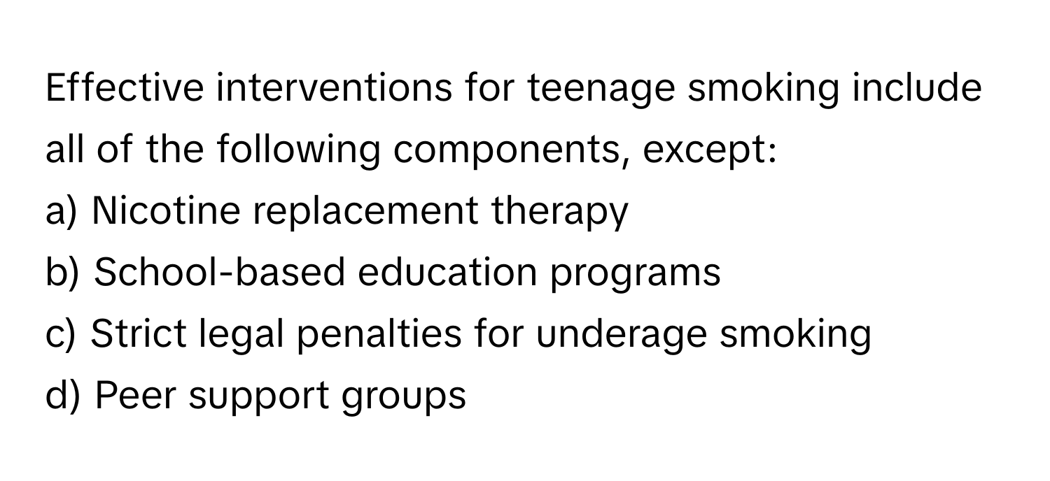 Effective interventions for teenage smoking include all of the following components, except:

a) Nicotine replacement therapy
b) School-based education programs
c) Strict legal penalties for underage smoking
d) Peer support groups