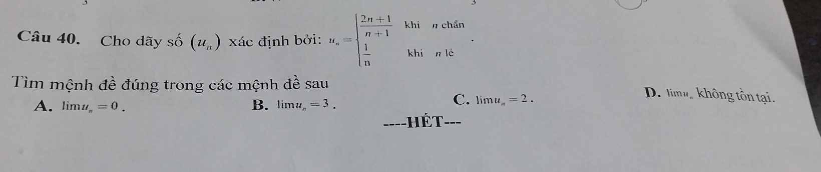 Cho dãy số (u_n) xác định bởi: u_n=beginarrayl  (2n+1)/n+1   1/n endarray. khi n chẩn
khi n lè
Tìm mệnh đề đúng trong các mệnh đề sau
D. limu không tồn tại.
A. limlimits u_n=0. B. limlimits u_n=3.
C. lim u_n=2. 
===-HÉT---