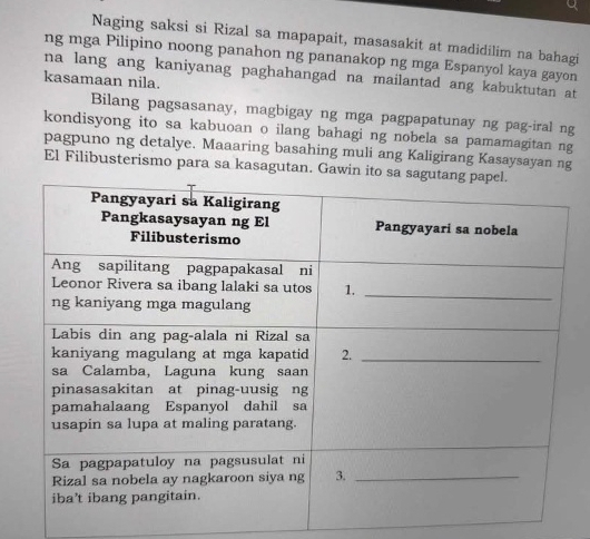 Naging saksi si Rizal sa mapapait, masasakit at madidilim na bahagi 
ng mga Pilipino noong panahon ng pananakop ng mga Espanyol kaya gayon 
na lang ang kaniyanag paghahangad na mailantad ang kabuktutan at 
kasamaan nila. 
Bilang pagsasanay, magbigay ng mga pagpapatunay ng pag-iral ng 
kondisyong ito sa kabuoan o ilang bahagi ng nobela sa pamamagitan ng 
pagpuno ng detalye. Maaaring basahing muli ang Kaligirang Kasaysayan ng 
El Filibusterismo para sa kasagutan. Gawin ito