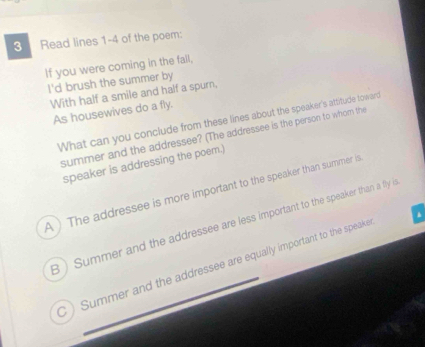 Read lines 1-4 of the poem:
If you were coming in the fall,
I'd brush the summer by
With half a smile and half a spurn,
As housewives do a fly.
What can you conclude from these lines about the speaker's attitude toward
summer and the addressee? (The addressee is the person to whom the
speaker is addressing the poem.)
A ) The addressee is more important to the speaker than summer is
3 ) Summer and the addressee are less important to the speaker than a fly is
C ) Summer and the addressee are equally important to the speake