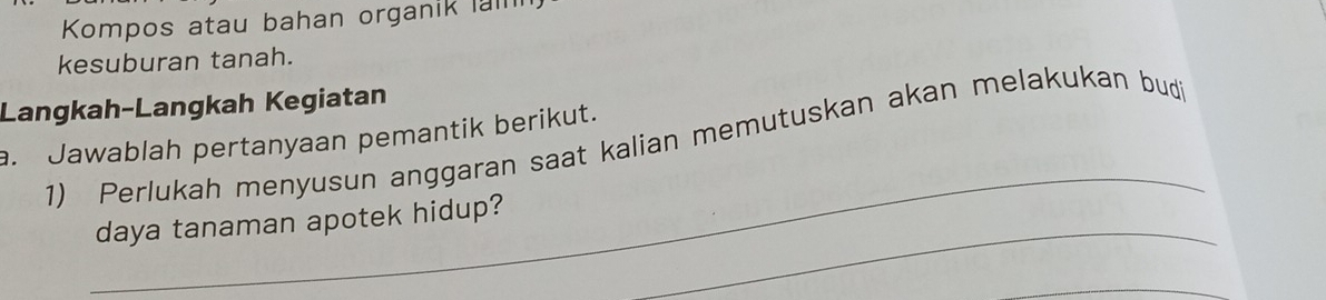 Kompos atau bahan organik la 
kesuburan tanah. 
Langkah-Langkah Kegiatan 
_ 
a. Jawablah pertanyaan pemantik berikut. 
1) Perlukah menyusun anggaran saat kalian memutuskan akan melakukan bud 
_ 
daya tanaman apotek hidup? 
_