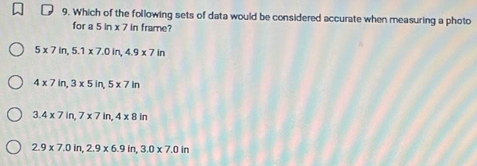 Which of the following sets of data would be considered accurate when measuring a photo
for a 5ln * 7 in frame?
5* 7in, 5.1* 7.0in, 4.9* 7in
4* 7 in. 3* 5in, 5* 7in
3.4* 7in, 7* 7in, 4* 8in
2.9* 7.0in, 2.9* 6.9in, 3.0* 7.0in