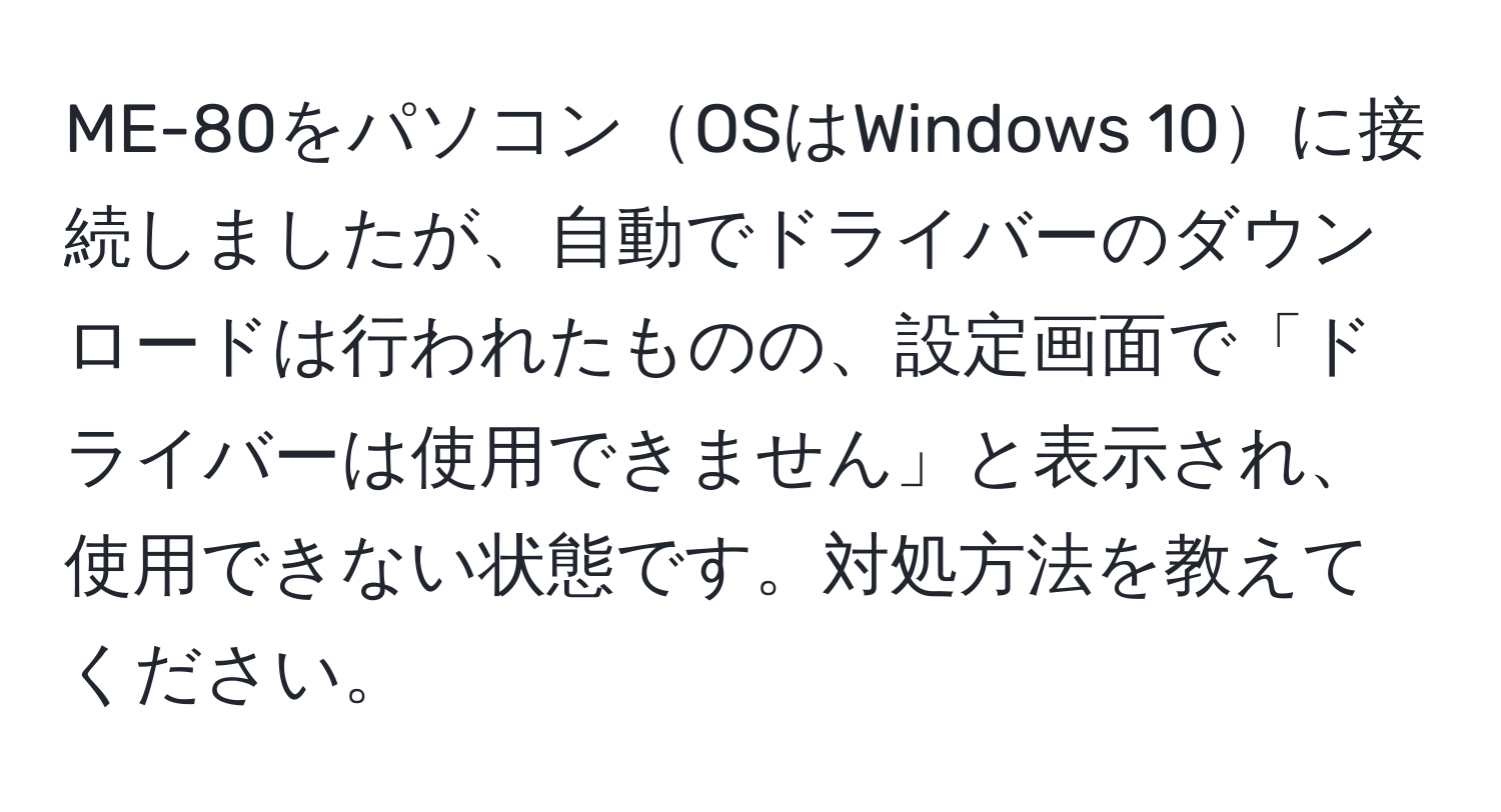 ME-80をパソコンOSはWindows 10に接続しましたが、自動でドライバーのダウンロードは行われたものの、設定画面で「ドライバーは使用できません」と表示され、使用できない状態です。対処方法を教えてください。