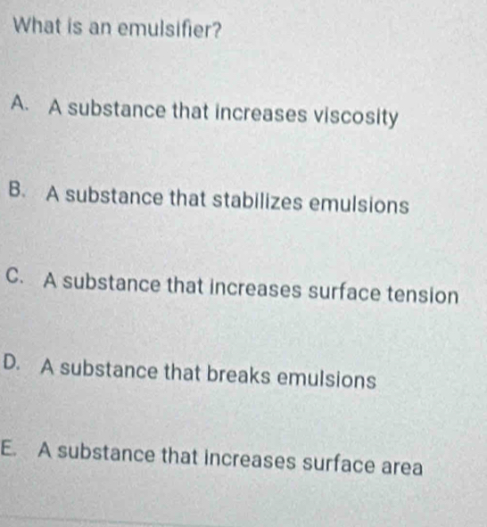 What is an emulsifier?
A. A substance that increases viscosity
B. A substance that stabilizes emulsions
C. A substance that increases surface tension
D. A substance that breaks emulsions
E. A substance that increases surface area