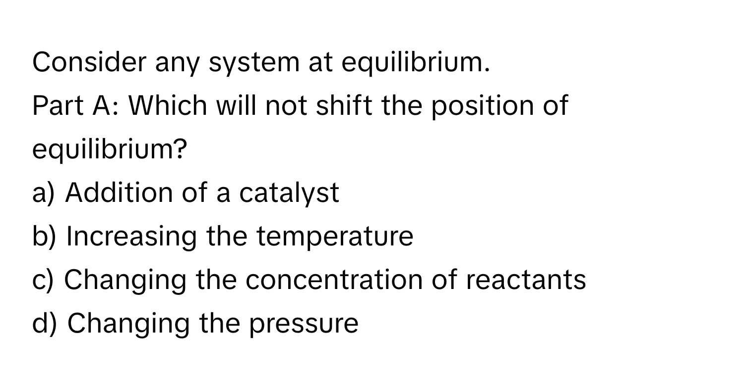 Consider any system at equilibrium. 

Part A: Which will not shift the position of equilibrium? 
a) Addition of a catalyst 
b) Increasing the temperature 
c) Changing the concentration of reactants 
d) Changing the pressure