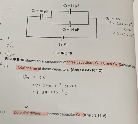 FIGURE 10
FIGURE 10 shows an arrangement of three capacitors, C_1,C_2
C and C_3. Calculate the
(i) total charge of these capacitors. [Ans : 8.84* 10^(-5)C]
(ii) potential difference across capacitor C_2. [Ans : 3.16 V]