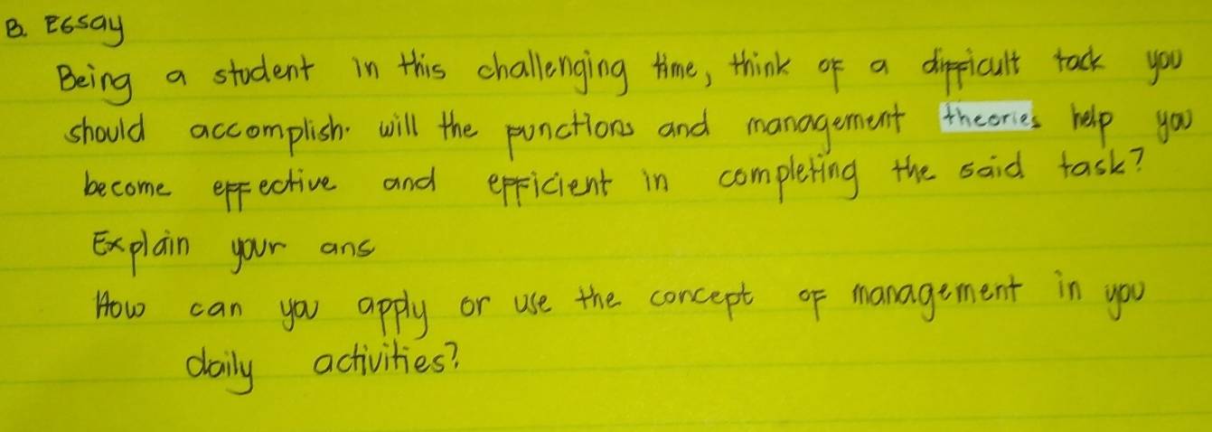 Essay 
Being a student in this challenging time, think of a dippicult tack you 
should accomplish will the punctions and management theories help you 
become effective and eppicient in completing the said task? 
Explain your ans 
How can you apply or use the concept of management in you 
daily activities?