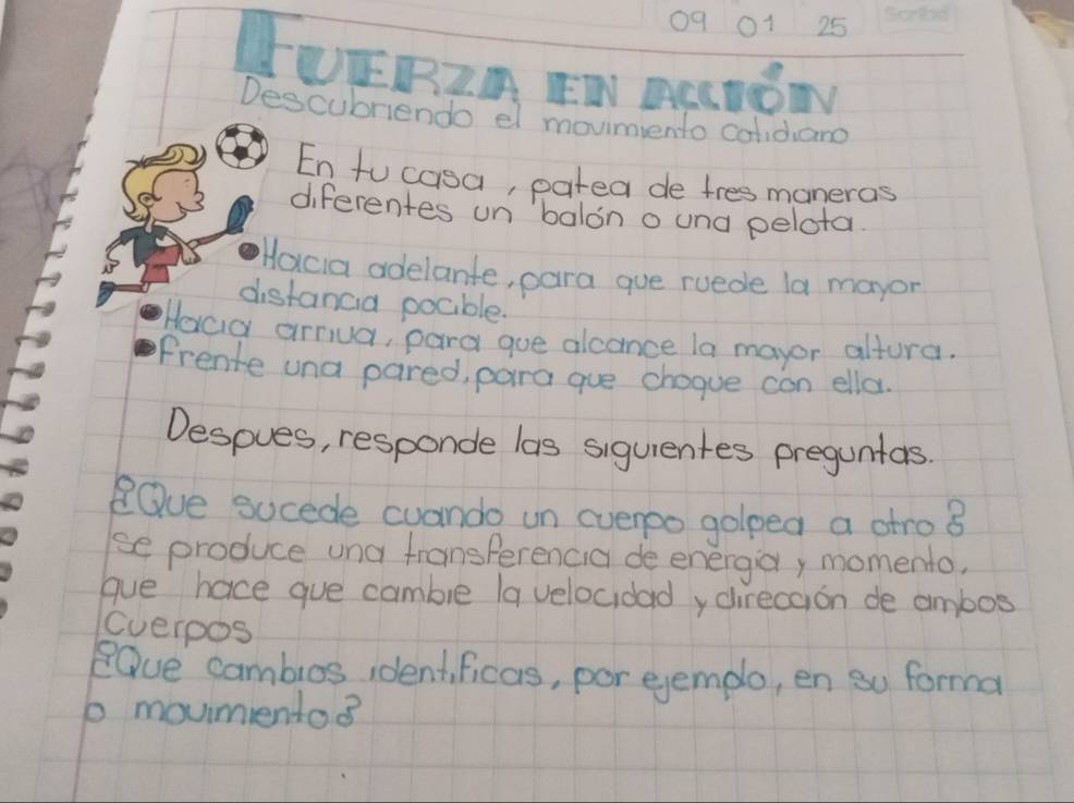 19 01 25 
LUERIA EN RRINON 
Descubriendo el movimento colidiano 
En to casa, patea de tres maneras 
diferentes un `balono und pelota. 
Hocia adelante, para gue ruede la mayon 
distancia pocible. 
Haca arriua, pard goe alcance la mayor altura. 
Frente una pared, para gue chogue can ella. 
Despues, responde las siguientes preguntas. 
Qve sucede cuando un everpo golped a atro B 
se produce una transperencia de energia, momento, 
gue hace gue cambie (a velocidady direccion de ambos 
Cverpos 
eOve cambios identficas, por ejemplo, en so forma 
b movmentos