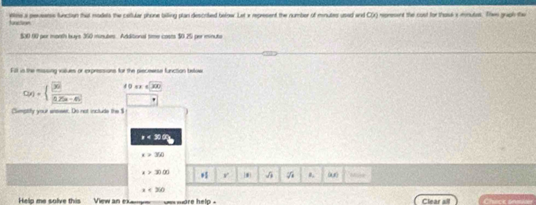 Wke a penserss function that models the callular phone billing plan descrbed below. Let x represent the number of minutes used and CX) represent the cost for thosk a mnutes. Thee graph the 
Aucectoren
$30.00 par month buys 360 minutes. Additional time costs $0.20 per minute
Fill is the missing visues or expressions for the precewese function below
C(x)=beginarrayl  □ /□   frac □ x5a-45endarray. 4 0sx≤ 300
-3
(Simptily your arsiser. Do not include the $
x<30.00
x>350
x>3000 v 0 √ (a1) Mspk
x<260</tex> 
Help me salve this View an examye de more help Clear all Chick ana