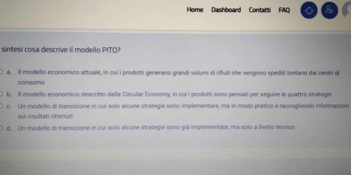 Home Dashboard Contatti FAQ
a
sintesi cosa descrive il modello PITO?
a. Il modello economico attuale, in cui i prodotti generano grandi volumi di rifiuti che vengono spediti lontano dai centri di
consumo
b. Il modello economico descritto dalla Circular Economy, in cui i prodotti sono pensati per seguire le quattro strategie
c. Un modello di transizione in cuí solo alcune strategie sono implementare, ma in modo pratico e raccogliendo informazioni
sui risultati ottenuti
d. Un modello di transizione in cui solo alcune strategie sono già implementate, ma solo a livello teorico