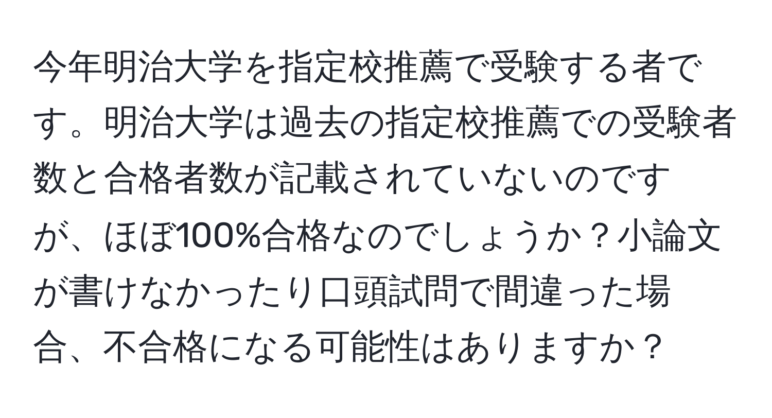 今年明治大学を指定校推薦で受験する者です。明治大学は過去の指定校推薦での受験者数と合格者数が記載されていないのですが、ほぼ100%合格なのでしょうか？小論文が書けなかったり口頭試問で間違った場合、不合格になる可能性はありますか？