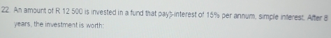 An amount of R 12 500 is invested in a fund that pay-interest of 15% per annum, simple inferest. After 8
years, the investment is worth: