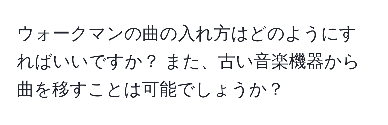 ウォークマンの曲の入れ方はどのようにすればいいですか？ また、古い音楽機器から曲を移すことは可能でしょうか？