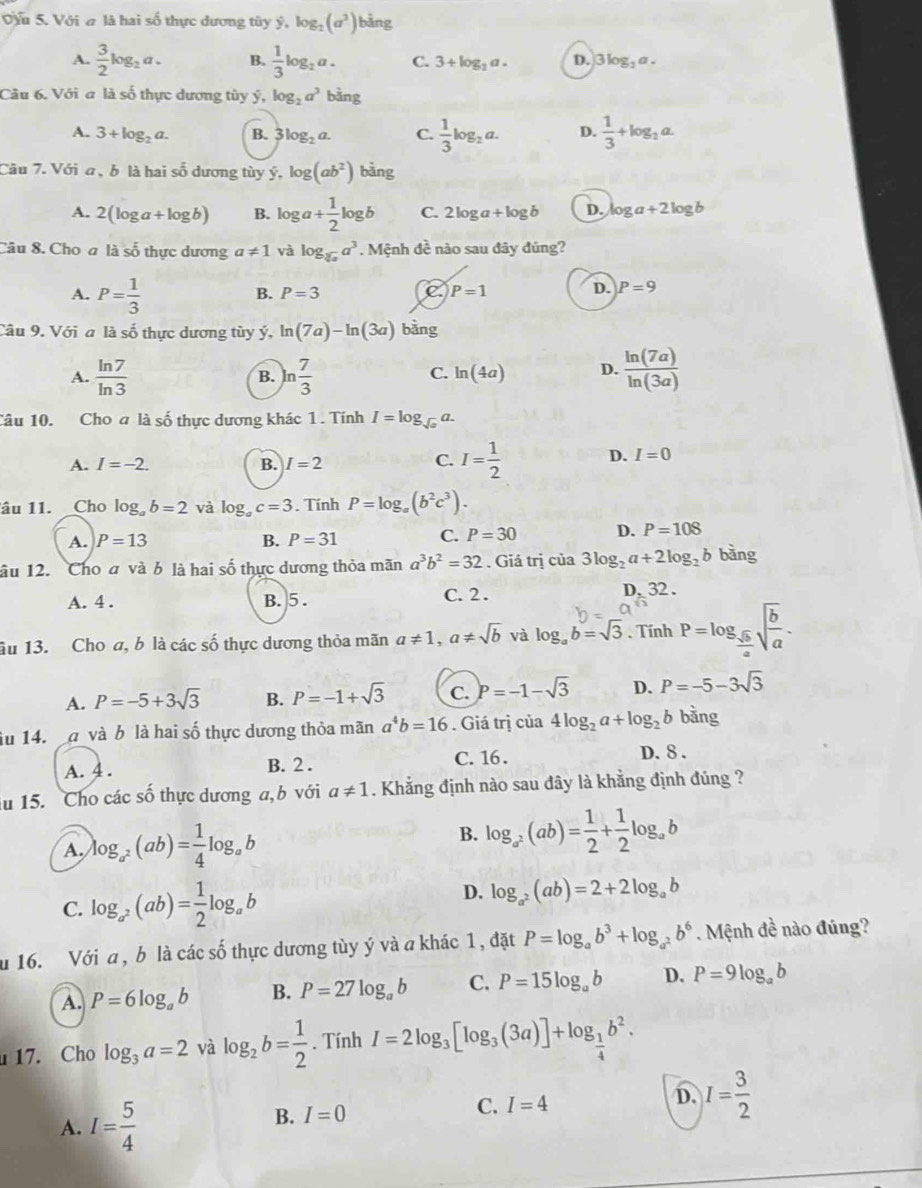 Vỷu 5. Với ơ là hai số thực đương tùy ý, log _2(a^3) bảng
A.  3/2 log _2a. B.  1/3 log _2a. C. 3+log _2a. D. 3log _2a.
Câu 6. Với a là số thực dương tùy ý, log _2a^3 bàng
A. 3+log _2a. B. 3log _2a. C.  1/3 log _2a. D.  1/3 +log _2a.
Cầu 7. Với a , b là hai số dương tùy ý, log (ab^2) bàng
A. 2(log a+log b) B. log a+ 1/2 log b C. 2log a+log b D. log a+2log b
Câu 8. Cho a là số thực dương a!= 1 và log _sqrt[3](x)a^3. Mệnh đề nào sau đây đúng?
A. P= 1/3 
B. P=3 C P=1
D. P=9
Câu 9. Với a là số thực dương tùy ý, ln (7a)-ln (3a) bằng
A.  ln 7/ln 3  ln  7/3   ln (7a)/ln (3a) 
B.
C. ln (4a) D.
Câu 10. Cho a là số thực dương khác 1 . Tính I=log _sqrt(a)a.
A. I=-2. B. I=2
C. I= 1/2  D. I=0
âu 11. Cho log _ab=2 và log _ac=3. Tính P=log _a(b^2c^3).
A. P=13 B. P=31 C. P=30 D. P=108
lâu 12. Cho đ và b là hai số thực dương thỏa mãn a^3b^2=32. Giá trị cia3log _2a+2log _2b bàng
A. 4 . B. 5 . C. 2 .
D. 32.
âu 13. Cho a, b là các số thực dương thỏa mãn a!= 1,a!= sqrt(b) và log _ab=sqrt(3). Tính P=log _ sqrt(b)/a sqrt(frac b)a.
A. P=-5+3sqrt(3) B. P=-1+sqrt(3) C. P=-1-sqrt(3) D. P=-5-3sqrt(3)
lu 14. a và b là hai số thực dương thỏa mãn a^4b=16. Giá trị của 4log _2a+log _2 b bằng
A. 4 . B. 2 . C. 16.
D. 8 .
iu 15. Cho các số thực dương a,b với a!= 1. Khẳng định nào sau đây là khẳng định đúng ?
A log _a^2(ab)= 1/4 log _ab
B. log _a^2(ab)= 1/2 + 1/2 log _ab
C. log _a^2(ab)= 1/2 log _ab D. log _a^2(ab)=2+2log _ab
u 16. Với a , b là các số thực dương tùy ý và a khác 1, đặt P=log _ab^3+log _a^2b^6. Mệnh đề nào đúng?
A. P=6log _ab B. P=27log _ab C. P=15log _ab D. P=9log _ab
17. Cho log _3a=2 và log _2b= 1/2 . Tính I=2log _3[log _3(3a)]+log _ 1/4 b^2.
A. I= 5/4 
B. I=0 C. I=4 D. I= 3/2 