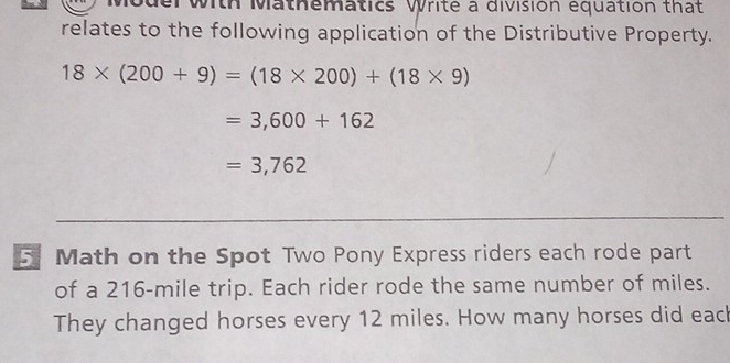 with Mathematics Write a division equation that 
relates to the following application of the Distributive Property.
18* (200+9)=(18* 200)+(18* 9)
=3,600+162
=3,762
5 Math on the Spot Two Pony Express riders each rode part 
of a 216-mile trip. Each rider rode the same number of miles. 
They changed horses every 12 miles. How many horses did eac