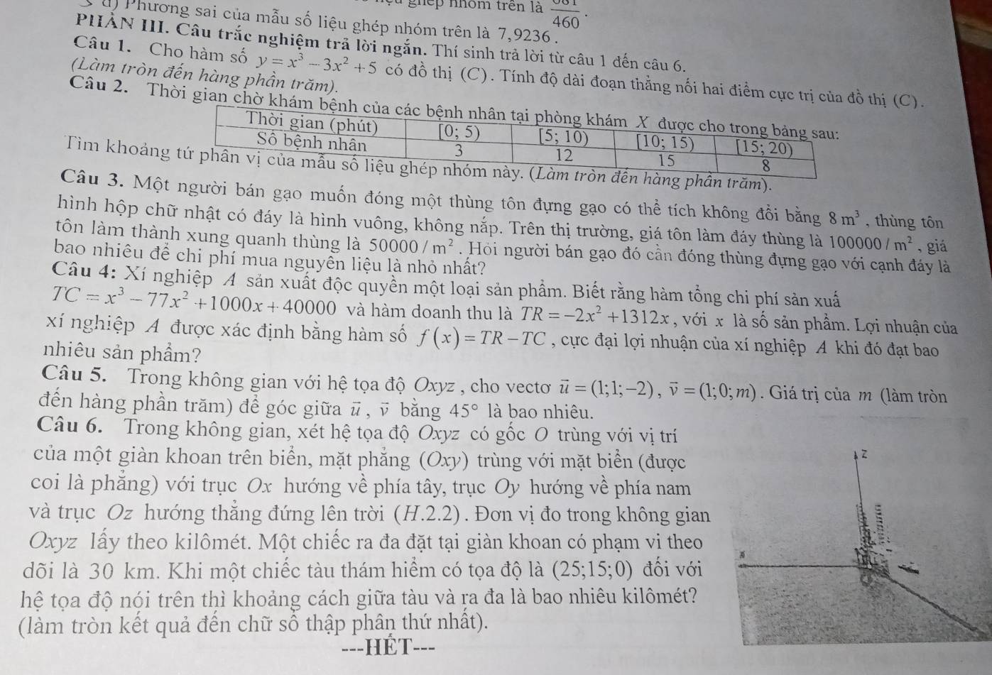 ghếp nhóm trên là  001/460 .
s u) Phương sai của mẫu số liệu ghép nhóm trên là 7,9236 .
PHẢN III. Câu trắc nghiệm trả lời ngắn. Thí sinh trả lời từ câu 1 đến câu 6.
Câu 1. Cho hàm số y=x^3-3x^2+5 có đồ thị (C). Tính độ dài đoạn thằng nối hai điểm cực trị của đồ thị (C).
(Làm tròn đến hàng phần trăm).
Câu 2. Thời gian chờ khám bệnh của
Tìm khoảnng phần trăm).
Câu 3. Một người bán gạo muốn đóng một thùng tôn đựng gạo có thể tích không đổi bằng 8m^3 , thùng tôn
hình hộp chữ nhật có đáy là hình vuông, không nắp. Trên thị trường, giá tôn làm đáy thùng là 100000/m^2 , giá
tôn làm thành xung quanh thùng là 50000/m^2. Hỏi người bán gạo đó cần đóng thùng đựng gạo với cạnh đáy là
bao nhiêu để chi phí mua nguyển liệu là nhỏ nhất?
Câu 4: Xí nghiệp A sản xuất độc quyền một loại sản phẩm. Biết răng hàm tổng chi phí sản xuấ
TC=x^3-77x^2+1000x+40000 và hàm doanh thu là TR=-2x^2+1312x , với x là số sản phẩm. Lợi nhuận của
xí nghiệp A được xác định bằng hàm số f(x)=TR-TC , cực đại lợi nhuận của xí nghiệp A khi đó đạt bao
nhiêu sản phẩm?
Câu 5. Trong không gian với hệ tọa độ Oxyz , cho vectơ vector u=(1;1;-2),vector v=(1;0;m) Giá trị của m (làm tròn
đến hàng phần trăm) để góc giữa # , ỹ bằng 45° là bao nhiêu.
Câu 6. Trong không gian, xét hệ tọa độ Oxyz có gốc O trùng với vị trí
của một giàn khoan trên biển, mặt phẳng (Oxy) trùng với mặt biển (được
coi là phăng) với trục Ox hướng về phía tây, trục Oy hướng về phía nam
và trục Oz hướng thẳng đứng lên trời (H.2.2). Đơn vị đo trong không gian
Oxyz lấy theo kilômét. Một chiếc ra đa đặt tại giàn khoan có phạm vi theo
dõi là 30 km. Khi một chiếc tàu thám hiểm có tọa độ là (25;15;0) đối với
hệ tọa độ nói trên thì khoảng cách giữa tàu và ra đa là bao nhiêu kilômét?
(làm tròn kết quả đến chữ sổ thập phân thứ nhất).
---HÉT---