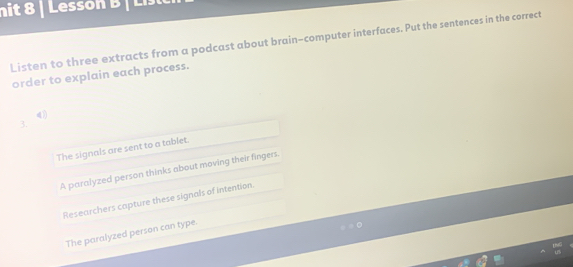 nit 8 | Lesson B | Li
Listen to three extracts from a podcast about brain-computer interfaces. Put the sentences in the correct
order to explain each process.
4)
3.
The signals are sent to a tablet.
A paralyzed person thinks about moving their fingers.
Researchers capture these signals of intention.
The paralyzed person can type.
0.15