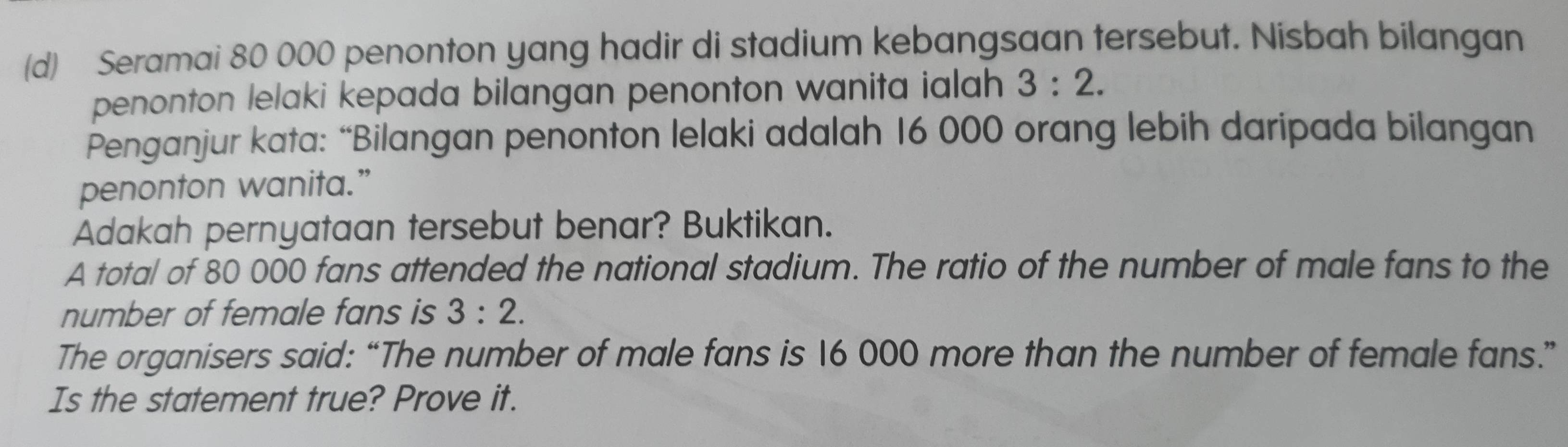 Seramai 80 000 penonton yang hadir di stadium kebangsaan tersebut. Nisbah bilangan 
penonton lelaki kepada bilangan penonton wanita ialah 3:2. 
Penganjur kata: “Bilangan penonton lelaki adalah 16 000 orang lebih daripada bilangan 
penonton wanita.” 
Adakah pernyataan tersebut benar? Buktikan. 
A total of 80 000 fans attended the national stadium. The ratio of the number of male fans to the 
number of female fans is 3:2. 
The organisers said: “The number of male fans is 16 000 more than the number of female fans.” 
Is the statement true? Prove it.