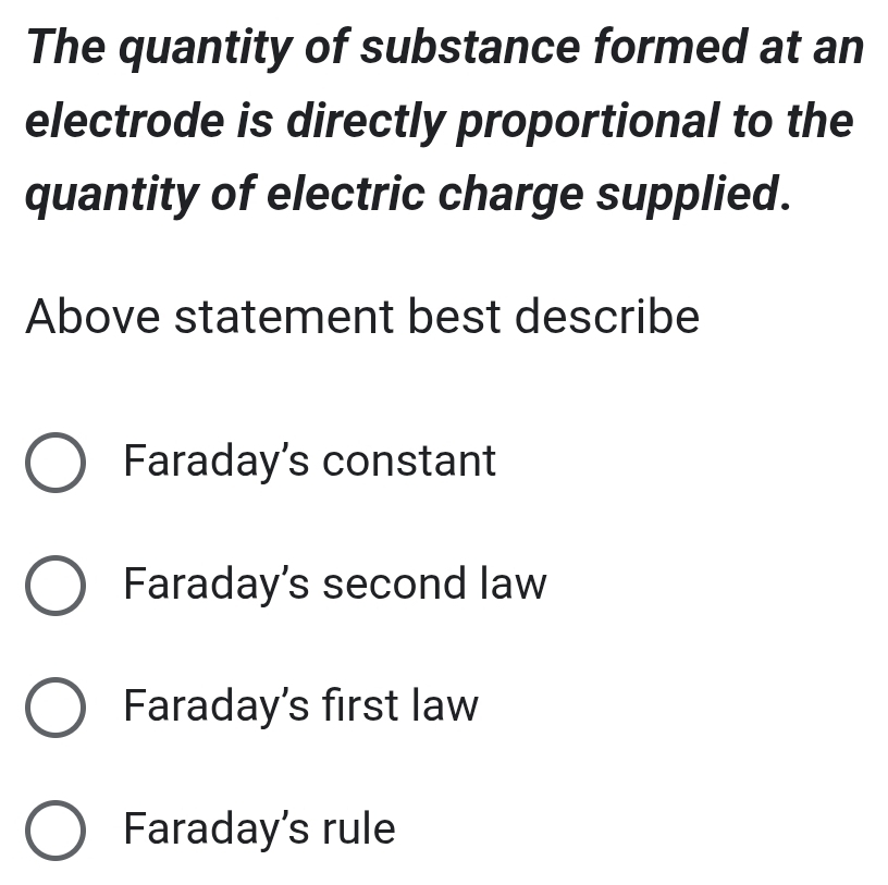 The quantity of substance formed at an
electrode is directly proportional to the
quantity of electric charge supplied.
Above statement best describe
Faraday’s constant
Faraday's second law
Faraday's first law
Faraday's rule