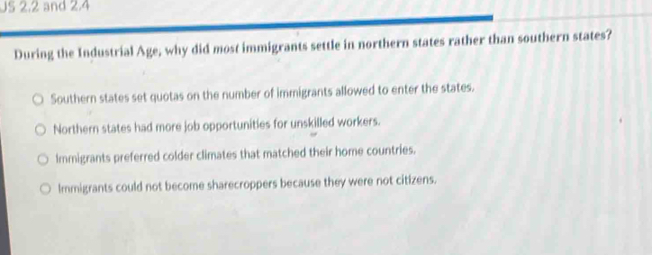 US 2.2 and 2.4
During the Industrial Age; why did most immigrants settle in northern states rather than southern states?
Southern states set quotas on the number of immigrants allowed to enter the states.
Northern states had more job opportunities for unskilled workers.
Immigrants preferred colder climates that matched their home countries.
Immigrants could not become sharecroppers because they were not citizens.