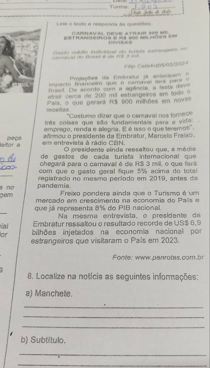 Turma:_
Leia o texto e responda às questões.
CARNAVAL DEVE ATRAIR 200 MIL
ESTRANGEIROS E R$ 900 MILHÕES EM
DIVISAS
Gasto médio individual do turista estrangeiro no
camaval do Brasil é de R$ 3 mil.
Filip Calixto|05/02/2024
Projeções da Embratur já antecipam  o
impacto financeiro que o camaval terá para o
Brasil. De acordo com a agência, a festa deve
atrair cerca de 200 mil estrangeiros em todo o
País, o que gerará R$ 900 milhões em novas
receitas .
"Costumo dizer que o carnaval nos fornece
três coisas que são fundamentais para a vida:
emprego, renda e alegria. E é isso o que teremos',
peça afirmou o presidente da Embratur, Marcelo Freixo.
leitor a em entrevista à rádio CBN.
O presidente ainda ressaltou que, a média
_
de gastos de cada turista internacional que 
_
chegará para o carnaval é de R$ 3 mil, o que fará
_
com que o gasto geral fique 5% acima do total
registrado no mesmo período em 2019, antes da
a no pandemia.
gem  Freixo pondera ainda que o Turismo é um
mercado em crescimento na economia do País e
_
que já representa 8% do PIB nacional.
Na mesma entrevista, o presidente da
ial Embratur ressaltou o resultado recorde de US$ 6,9
ior bilhões injetados na economia nacional por
estrangeiros que visitaram o País em 2023.
Fonte: www.panrotas.com.br
8. Localize na notícia as seguintes informações:
a) Manchete.
_
_
_
b) Subtítulo.
_
_