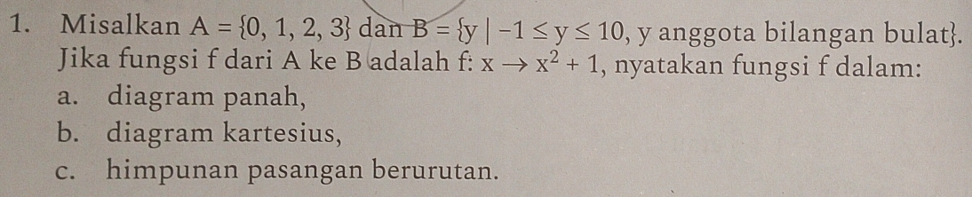 Misalkan A= 0,1,2,3 dan B= y|-1≤ y≤ 10 , y anggota bilangan bulat.
Jika fungsi f dari A ke B adalah f: xto x^2+1 , nyatakan fungsi f dalam:
a. diagram panah,
b. diagram kartesius,
c. himpunan pasangan berurutan.