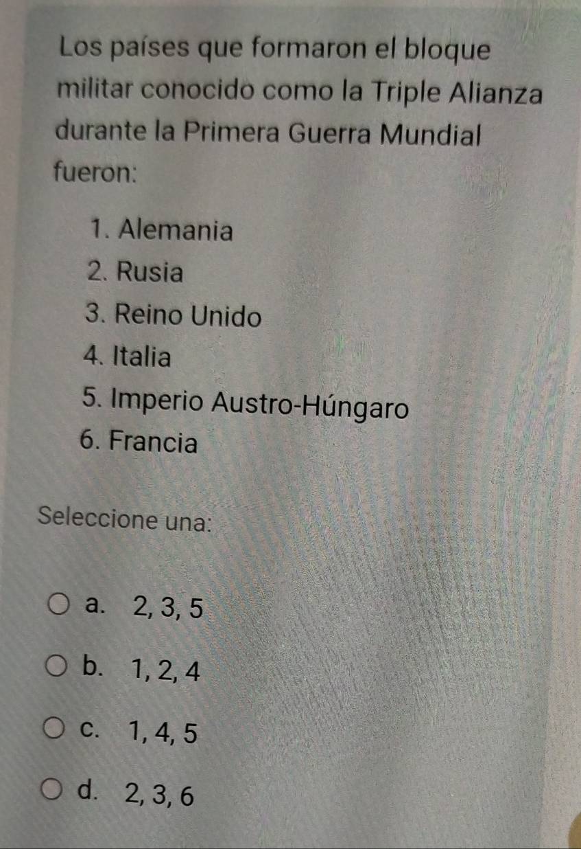 Los países que formaron el bloque
militar conocido como la Triple Alianza
durante la Primera Guerra Mundial
fueron:
1. Alemania
2. Rusia
3. Reino Unido
4. Italia
5. Imperio Austro-Húngaro
6. Francia
Seleccione una:
a. 2, 3, 5
b. 1, 2, 4
c. 1, 4, 5
d. 2, 3, 6